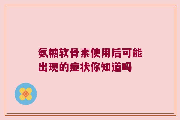 氨糖软骨素使用后可能出现的症状你知道吗