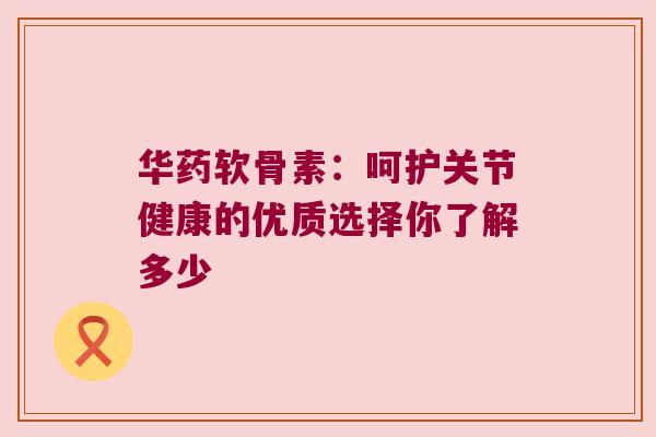 华药软骨素：呵护关节健康的优质选择你了解多少