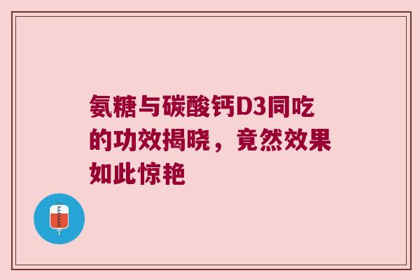 氨糖与碳酸钙D3同吃的功效揭晓，竟然效果如此惊艳