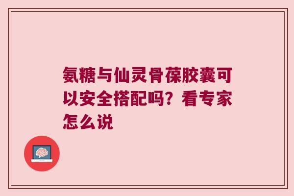氨糖与仙灵骨葆胶囊可以安全搭配吗？看专家怎么说