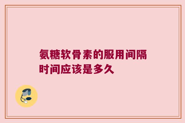 氨糖软骨素的服用间隔时间应该是多久 氨糖软骨素的服用间隔时间应该是多久