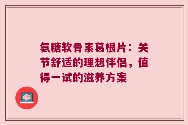 氨糖软骨素葛根片：关节舒适的理想伴侣，值得一试的滋养方案