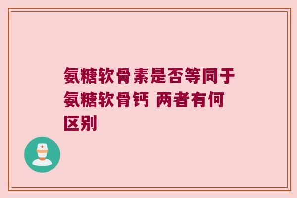 氨糖软骨素是否等同于氨糖软骨钙 两者有何区别 氨糖软骨素是否等同于氨糖软骨钙 两者有何区别