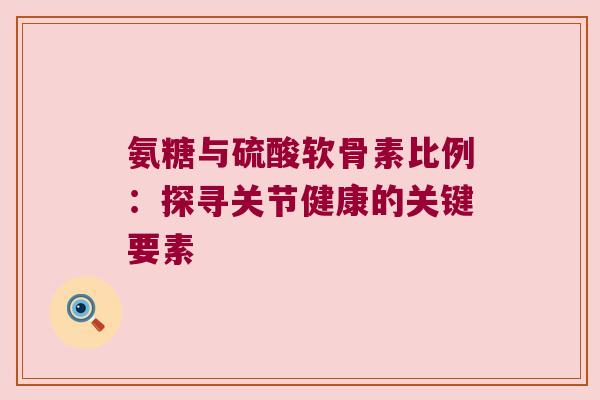 氨糖与硫酸软骨素比例：探寻关节健康的关键要素