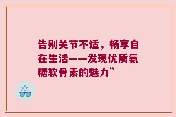 告别关节不适,畅享自在生活——发现优质氨糖软骨素的魅力” 告别关节不适,畅享自在生活——发现优质氨糖软骨素的魅力”