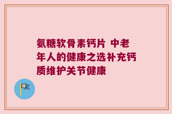氨糖软骨素钙片 中老年人的健康之选补充钙质维护关节健康