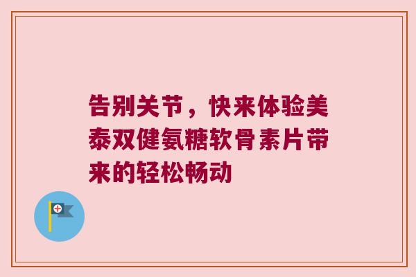 告别关节，快来体验美泰双健氨糖软骨素片带来的轻松畅动