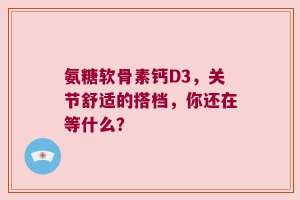 氨糖软骨素钙D3,关节舒适的搭档,你还在等什么? 氨糖软骨素钙D3,关节舒适的搭档,你还在等什么?
