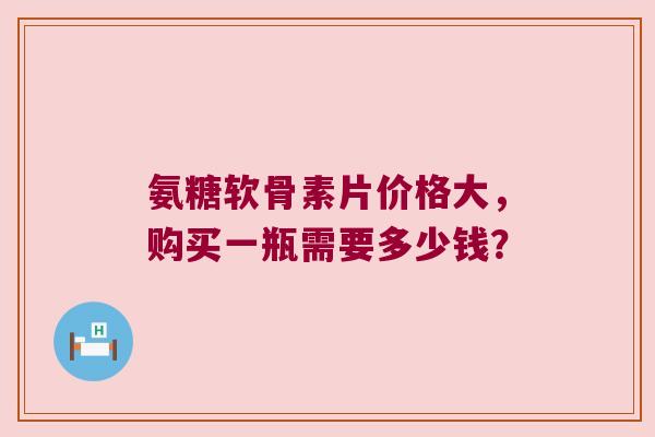 氨糖软骨素片价格大,购买一瓶需要多少钱? 氨糖软骨素片价格大,购买一瓶需要多少钱?