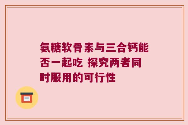 氨糖软骨素与三合钙能否一起吃 探究两者同时服用的可行性