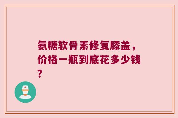氨糖软骨素修复膝盖,价格一瓶到底花多少钱? 氨糖软骨素修复膝盖,价格一瓶到底花多少钱?