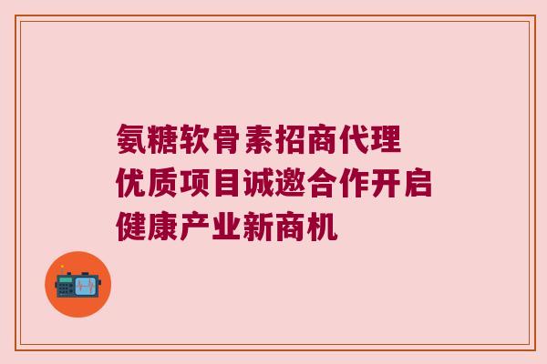 氨糖软骨素招商代理 优质项目诚邀合作开启健康产业新商机