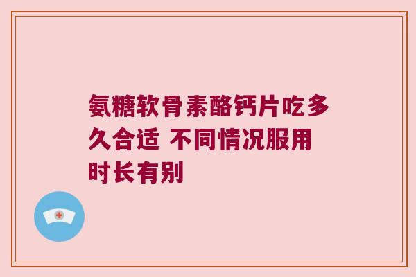 氨糖软骨素酪钙片吃多久合适 不同情况服用时长有别