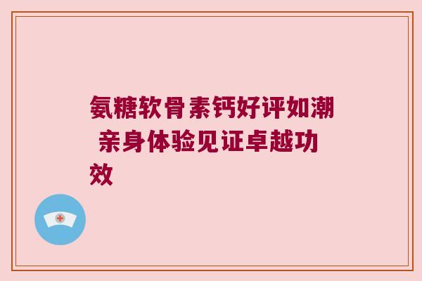 氨糖软骨素钙好评如潮 亲身体验见证卓越功效 氨糖软骨素钙好评如潮 亲身体验见证卓越功效