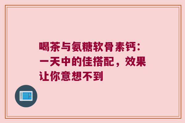 喝茶与氨糖软骨素钙:一天中的佳搭配,效果让你意想不到 喝茶与氨糖软骨素钙:一天中的佳搭配,效果让你意想不到
