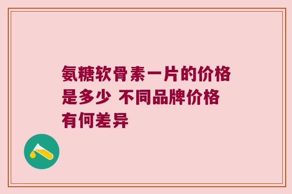 氨糖软骨素一片的价格是多少 不同品牌价格有何差异 氨糖软骨素一片的价格是多少 不同品牌价格有何差异