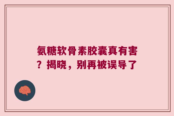 氨糖软骨素胶囊真有害？揭晓，别再被误导了