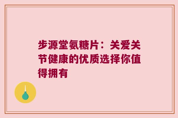 步源堂氨糖片:关爱关节健康的优质选择你值得拥有 步源堂氨糖片:关爱关节健康的优质选择你值得拥有