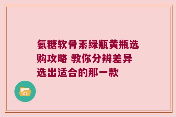 氨糖软骨素绿瓶黄瓶选购攻略 教你分辨差异选出适合的那一款