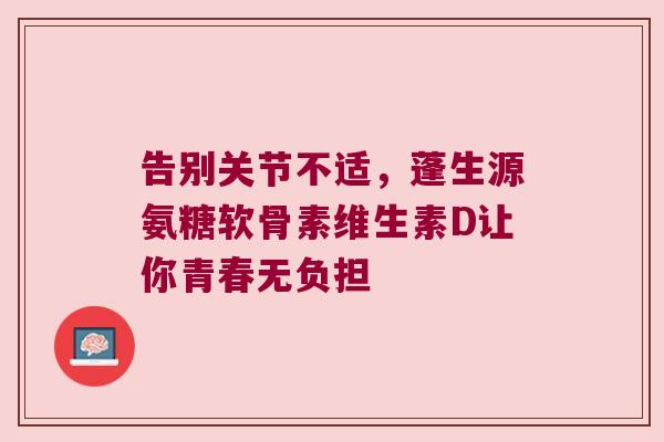 告别关节不适，蓬生源氨糖软骨素维生素D让你青春无负担