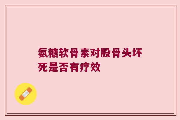 氨糖软骨素对股骨头坏死是否有疗效 氨糖软骨素对股骨头坏死是否有疗效