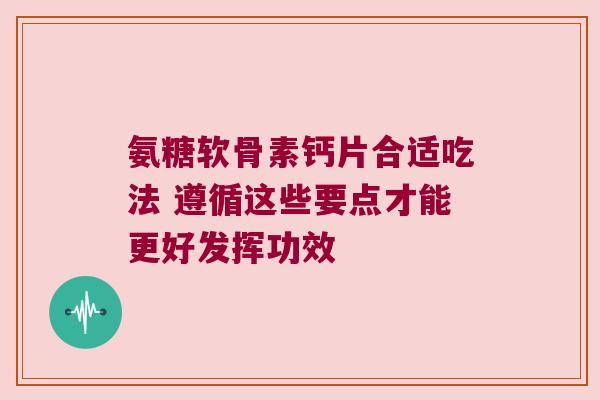 氨糖软骨素钙片合适吃法 遵循这些要点才能更好发挥功效