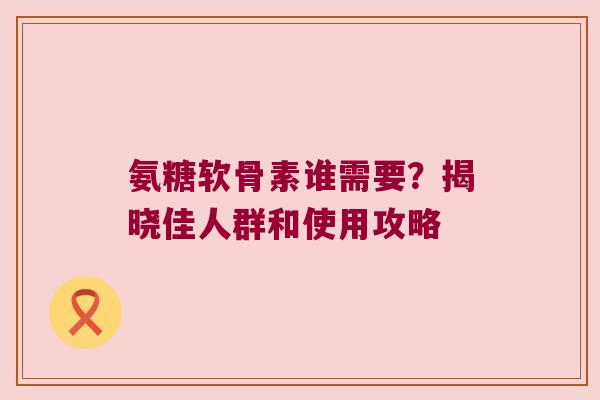 氨糖软骨素谁需要?揭晓佳人群和使用攻略 氨糖软骨素谁需要?揭晓佳人群和使用攻略