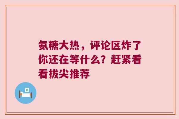 氨糖大热，评论区炸了你还在等什么？赶紧看看拔尖推荐