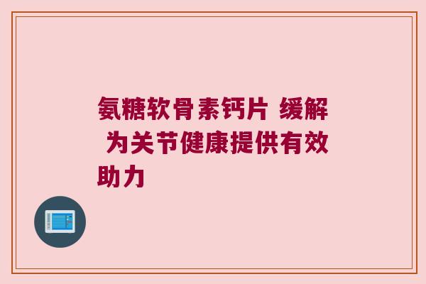 氨糖软骨素钙片 缓解 为关节健康提供有效助力 氨糖软骨素钙片 缓解 为关节健康提供有效助力