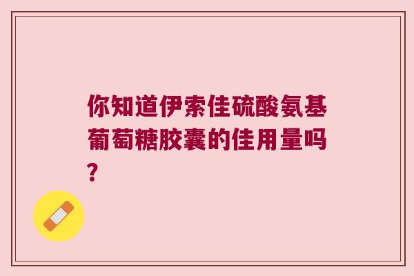 你知道伊索佳硫酸氨基葡萄糖胶囊的佳用量吗? 你知道伊索佳硫酸氨基葡萄糖胶囊的佳用量吗?