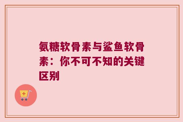 氨糖软骨素与鲨鱼软骨素:你不可不知的关键区别 氨糖软骨素与鲨鱼软骨素:你不可不知的关键区别