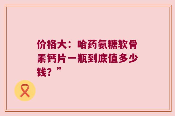 价格大：哈药氨糖软骨素钙片一瓶到底值多少钱？”