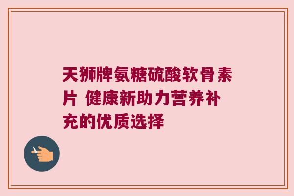 天狮牌氨糖硫酸软骨素片 健康新助力营养补充的优质选择 天狮牌氨糖硫酸软骨素片 健康新助力营养补充的优质选择