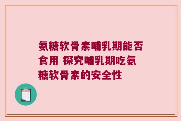 氨糖软骨素哺乳期能否食用 探究哺乳期吃氨糖软骨素的安全性
