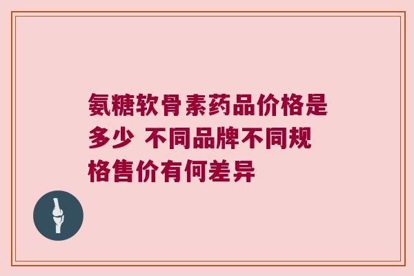 氨糖软骨素药品价格是多少 不同品牌不同规格售价有何差异