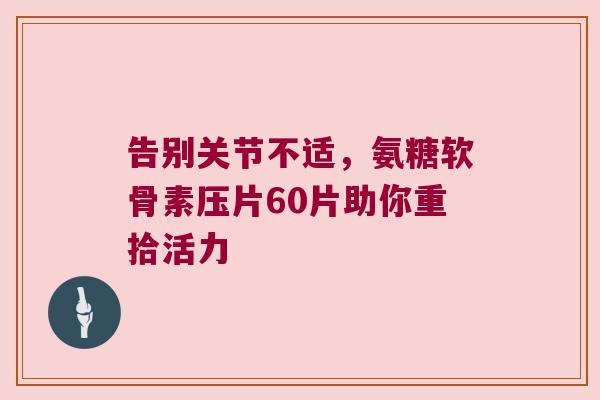 告别关节不适，氨糖软骨素压片60片助你重拾活力