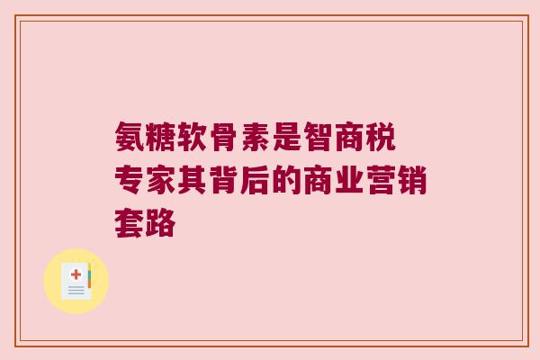 氨糖软骨素是智商税 专家其背后的商业营销套路