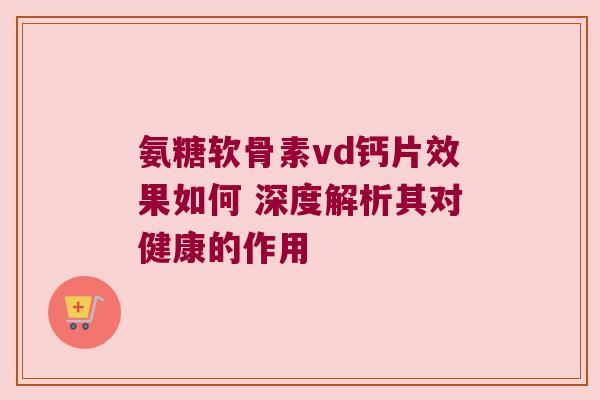 氨糖软骨素vd钙片效果如何 深度解析其对健康的作用