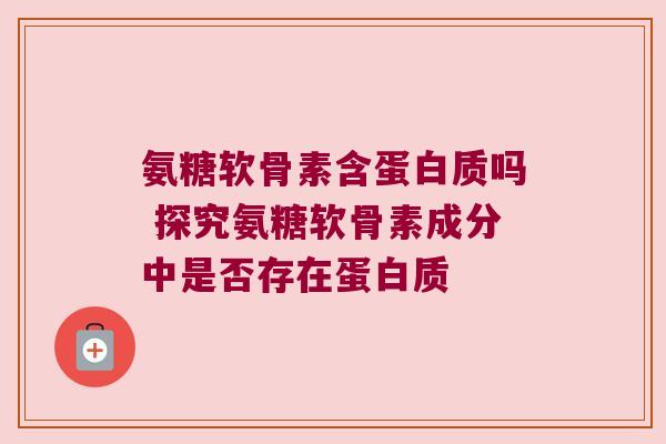 氨糖软骨素含蛋白质吗 探究氨糖软骨素成分中是否存在蛋白质