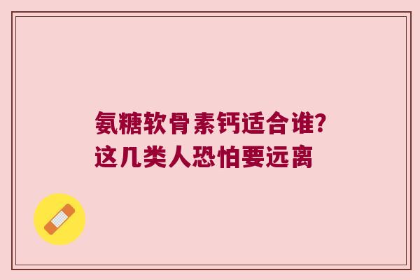 氨糖软骨素钙适合谁?这几类人恐怕要远离 氨糖软骨素钙适合谁?这几类人恐怕要远离