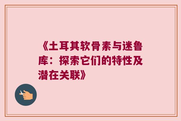 《土耳其软骨素与迷鲁库:探索它们的特性及潜在关联》 《土耳其软骨素与迷鲁库:探索它们的特性及潜在关联》