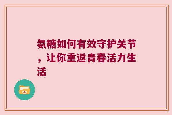 氨糖如何有效守护关节，让你重返青春活力生活