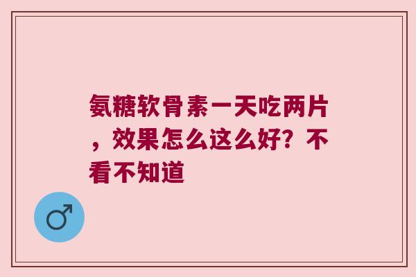 氨糖软骨素一天吃两片，效果怎么这么好？不看不知道