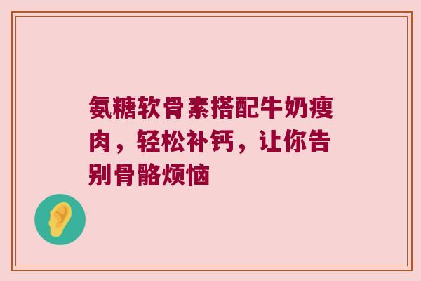 氨糖软骨素搭配牛奶瘦肉，轻松补钙，让你告别骨骼烦恼