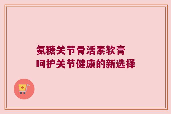 氨糖关节骨活素软膏 呵护关节健康的新选择