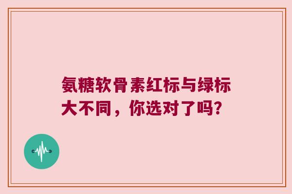 氨糖软骨素红标与绿标大不同，你选对了吗？