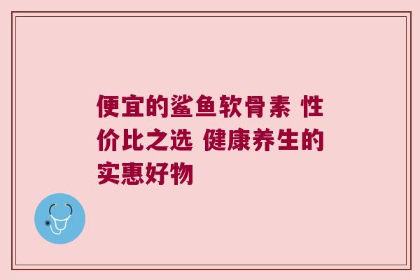 便宜的鲨鱼软骨素 性价比之选 健康养生的实惠好物