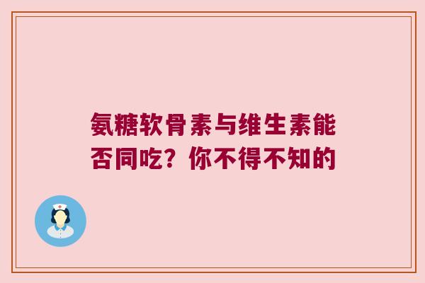 氨糖软骨素与维生素能否同吃?你不得不知的 氨糖软骨素与维生素能否同吃?你不得不知的