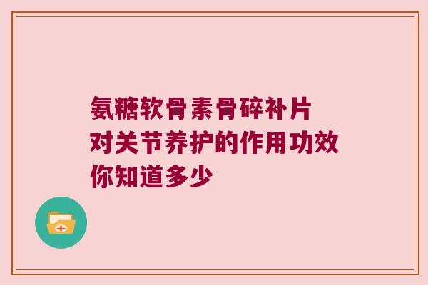 氨糖软骨素骨碎补片 对关节养护的作用功效你知道多少 氨糖软骨素骨碎补片 对关节养护的作用功效你知道多少