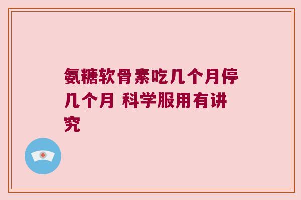 氨糖软骨素吃几个月停几个月 科学服用有讲究 氨糖软骨素吃几个月停几个月 科学服用有讲究